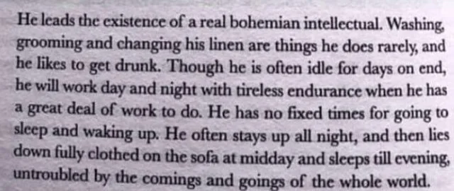 He leads the existence of a real bohemian intellectual. Washing, grooming and changing his linen are things he does rarely, and he likes to get drunk. Though he is often idle for days on end, he will work day and night with tireless endurance when he has a great dela of work to do. He has no fixed times of going to sleep and waking up. He often stays up all night, and then lies down fully clothed on the sofa at midday and sleeps till evening, untroubled by the comings and goings of the whole world.